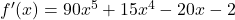 f'(x) = 90x^5 + 15x^4 - 20x - 2